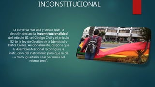 INCONSTITUCIONAL
La corte va más allá y señala que "la
decisión declara la inconstitucionalidad
del artículo 81 del Código Civil y el artículo
52 de la ley de Gestión de la Identidad y
Datos Civiles. Adicionalmente, dispone que
la Asamblea Nacional reconfigure la
institución del matrimonio para que se dé
un trato igualitario a las personas del
mismo sexo".
 