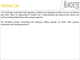 About Us
The challenges associated with legislative, political and regulatory hurdles can be very difficult
and often affect an organization’s bottom line. Understanding how government works and
communicating productively takes unique expertise.
The Burdette Group’s consulting and advocacy efforts provide its clients with superior
interaction with state government.