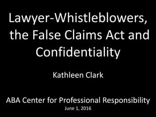 Lawyer-Whistleblowers,
the False Claims Act and
Confidentiality
Kathleen Clark
ABA Center for Professional Responsibility
June 2, 2016
 