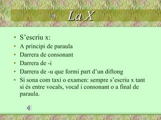 La X S’escriu x: A principi de paraula Darrera de consonant Darrera de -i Darrera de -u que formi part d’un diftong Si sona com taxi o examen: sempre s’escriu x tant si és entre vocals, vocal i consonant o a final de paraula. 