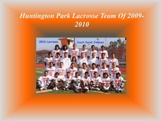 Here we have the 2010 Huntington Park Lacrosse team. All
committed to put their heart and soul into this sport.




 Here we have Richard a senior that is playing lacrosse this year. He
has left his mark here on this sport and that is something that
everyone is going to remember in the team is that he would always go
in and play with all his heart and gave it all he had.

He we have Gus he is one of the Defense players this year and he is
going to go on next year playing in the sport for Huntington park and
hopefully he trains the other defenders well for next year.

He we have max one of the craziest player in the team. He was one of
the crazies because it did not matter how bad he got hurt or beat he
would charge right in and try to score.

He we have Angel and Miguel both were in charge of different areas
of the team. Angel was in charge of all the attack men that had to
score so he made sure that their shots were fast enough and accurate.
Then we have Miguel who was in charge of the whole team.

Here we have Jr. and Jon both brothers and they both work hard
through the season and they both but time and effort to make it to the
tame.

Then here we have the couch Jimenez he made sure that every one
was doing the drill right and made sure that we had a very good
practice and that every one gave it their all.

Then here we have Freddy one of the players that had to quite
because of family matters he had to take care of but we still
considered part of the team.

Here we have Ivan and we always wonder what type of person he is
and we found out that he is a very mellow person and when he wants
 
