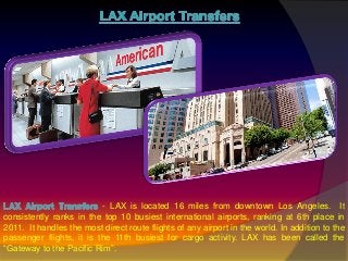 - LAX is located 16 miles from downtown Los Angeles. It
consistently ranks in the top 10 busiest international airports, ranking at 6th place in
2011. It handles the most direct route flights of any airport in the world. In addition to the
passenger flights, it is the 11th busiest for cargo activity. LAX has been called the
“Gateway to the Pacific Rim”.
 