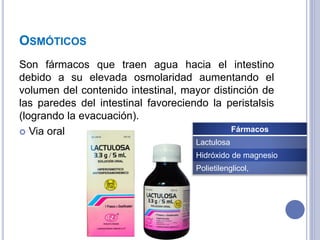 OSMÓTICOS
Son fármacos que traen agua hacia el intestino
debido a su elevada osmolaridad aumentando el
volumen del contenido intestinal, mayor distinción de
las paredes del intestinal favoreciendo la peristalsis
(logrando la evacuación).
 Via oral Fármacos
Lactulosa
Hidróxido de magnesio
Polietilenglicol,
 