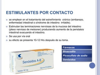 ESTIMULANTES POR CONTACTO
 se emplean en el tratamiento del estreñimiento crónico (embarazo,
enfermedad intestinal o síndrome de intestino irritable).
 Estimulan las terminaciones nerviosas de la mucosa del intestino
(plexo nervioso de meissner) produciendo aumento de la peristalsis
intestinal evacuando el intestino.
 Se usa por vía oral
 su efecto se presenta 10-12 Hrs después de su toma.
Fármacos
Bisacodilo
Picosulfato de sodio
Senósidos
 