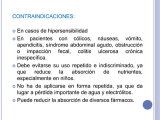 CONTRAINDICACIONES:
 En casos de hipersensibilidad
 En pacientes con cólicos, náuseas, vómito,
apendicitis, síndrome abdominal agudo, obstrucción
o impacción fecal, colitis ulcerosa crónica
inespecífica.
 Debe evitarse su uso repetido e indiscriminado, ya
que reduce la absorción de nutrientes,
especialmente en niños.
 No ha de aplicarse en forma repetida, ya que da
lugar a pérdida importante de agua y electrólitos.
 Puede reducir la absorción de diversos fármacos.
 