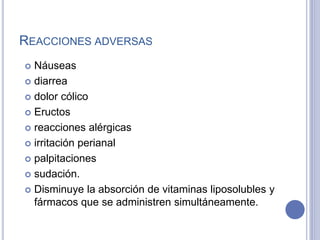 REACCIONES ADVERSAS
 Náuseas
 diarrea
 dolor cólico
 Eructos
 reacciones alérgicas
 irritación perianal
 palpitaciones
 sudación.
 Disminuye la absorción de vitaminas liposolubles y
fármacos que se administren simultáneamente.
 
