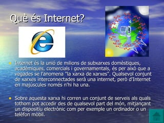 Què és Internet? Internet és la unió de milions de subxarxes domèstiques, acadèmiques, comercials i governamentals, és per això que a vegades se l'anomena "la xarxa de xarxes". Qualsevol conjunt de xarxes interconnectades serà una internet, però d'Internet en majúscules només n'hi ha una. Sobre aquesta xarxa hi corren un conjunt de serveis als quals tothom pot accedir des de qualsevol part del món, mitjançant un dispositiu electrònic com per exemple un ordinador o un telèfon mòbil. 