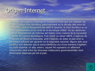 Origen Internet Cal buscar els orígens d’Internet en la Guerra Freda que van entaular els EE.UU i l’antiga Unió Soviètica, particularment en la dècada dels anys 60. L’any 1957, amb el llançament del satèl·lit Sputnik, la Unió Soviètica es va situar capdavantera en la cursa de la tecnologia militar. Va ser aleshores quan el Departament de Defensa del Estats Units s’adonà de la necessitat d’invertir en recerca tecnològica; fruit d’això va nèixer ARPA, o Agència de Progectes de Recerca Avançada, amb l’objectiu de dotar al país amb la tecnologia suficient per garantir-ne la seguretat nacional. Alguns dels seus científics van detectar que la xarxa telefònica era d’una extrema fragilitat i no podia soportar un atac extern; aquest fet suposaria un aïllament comunicatiu total entre les divereses institucions governamentals nord-americanes disperses pel tot el país. 