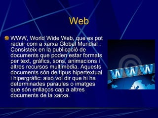 Web WWW, World Wide Web, que es pot raduir com a xarxa Global Mundial . Consisteix en la publicació de documents que poden estar formats per text, gràfics, sons, animacions i altres recursos multimèdia. Aquests documents són de tipus hipertextual i hipergràfic: això vol dir que hi ha determinades paraules o imatges que són enllaços cap a altres documents de la xarxa. 