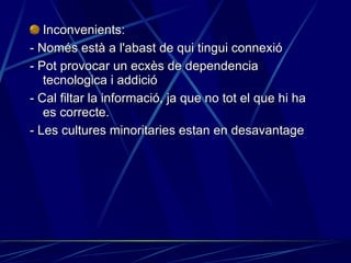 Inconvenients: - Només està a l'abast de qui tingui connexió - Pot provocar un ecxès de dependencia tecnologica i addició - Cal filtar la informació, ja que no tot el que hi ha es correcte. - Les cultures minoritaries estan en desavantage 