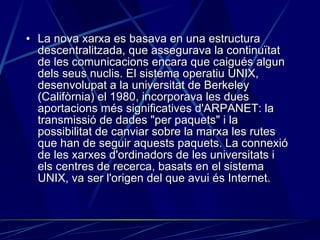La nova xarxa es basava en una estructura descentralitzada, que assegurava la continuïtat de les comunicacions encara que caigués algun dels seus nuclis. El sistema operatiu UNIX, desenvolupat a la universitat de Berkeley (Califòrnia) el 1980, incorporava les dues aportacions més significatives d'ARPANET: la transmissió de dades "per paquets" i la possibilitat de canviar sobre la marxa les rutes que han de seguir aquests paquets. La connexió de les xarxes d'ordinadors de les universitats i els centres de recerca, basats en el sistema UNIX, va ser l'origen del que avui és Internet.   