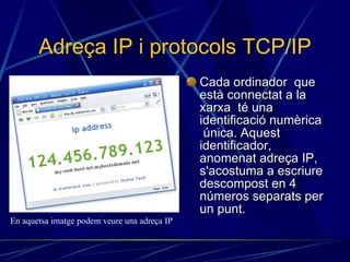 Adreça IP i protocols TCP/IP Cada ordinador  que està connectat a la xarxa  té una identificació numèrica  única. Aquest identificador, anomenat adreça IP, s'acostuma a escriure descompost en 4 números separats per un punt. En aquetsa imatge podem veure una adreça IP 