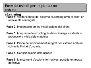Fase 1:Fase 1: validar l’abast del sistema eLearning amb el client en
relació als continguts
Fase 2:Fase 2: Implantació en les instal·lacions del client
Fase 3:Fase 3: Integració dels continguts dels catàlegs existents o
producció a mida dels mateixos.
Fase 4:Fase 4: Proba de funcionament integral del sistema amb un
col·lectiu limitat d’usuaris.
Fase 5:Fase 5: Conscienciació dels usuaris.
Fase 6:Fase 6: Llançament d'accions formatives; posada en marxa
definitiva
Fases de treball per implantar unFases de treball per implantar un
sistemasistema
eLearningeLearning
 