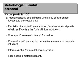 El model educatiu dels campus virtuals es centra en les
necessitats dels estudiants:
- Flexibilitat i adaptació en el model d’avaluació, en el pla de
treball, en l’accés a les fonts d’informació, etc.
- Cooperació entre estudiants i formadors.
- Personalització en vers les necessitats formatives de cada
estudiant.
- Interactivitat a l'entorn del campus virtual.
- Facil acces a material docent.
Metodologia: L'àmbitMetodologia: L'àmbit
personalpersonal
L'exemple de la UOCL'exemple de la UOC
 
