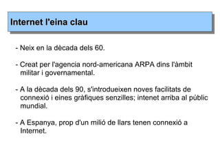 - Neix en la dècada dels 60.
- Creat per l'agencia nord-americana ARPA dins l'àmbit
militar i governamental.
- A la dècada dels 90, s'introdueixen noves facilitats de
connexió i eines gràfiques senzilles; intenet arriba al públic
mundial.
- A Espanya, prop d'un milió de llars tenen connexió a
Internet.
Internet l'eina clauInternet l'eina clau
 