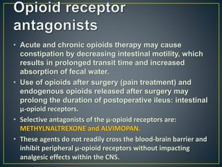 • Acute and chronic opioids therapy may cause
constipation by decreasing intestinal motility, which
results in prolonged transit time and increased
absorption of fecal water.
• Use of opioids after surgery (pain treatment) and
endogenous opioids released after surgery may
prolong the duration of postoperative ileus: intestinal
μ-opioid receptors.
• Selective antagonists of the μ-opioid receptors are:
METHYLNALTREXONE and ALVIMOPAN.
• These agents do not readily cross the blood-brain barrier and
inhibit peripheral μ-opioid receptors without impacting
analgesic effects within the CNS.
 