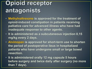 • Methylnaltrexone is approved for the treatment of
opioid-induced constipation in patients receiving
palliative care for advanced illness who have had
inadequate response to other agents.
• It is administered as a subcutaneous injection 0,15
mg/kg every 2 days.
• Alvimopan is approved for short-term use to shorten
the period of postoperative ileus in hospitalized
patients who have undergone small or large bowel
resection.
• It is administered orally 12 mg capsule 5 hours
before surgery and twice daily after surgery (no more
than 7 days).
 