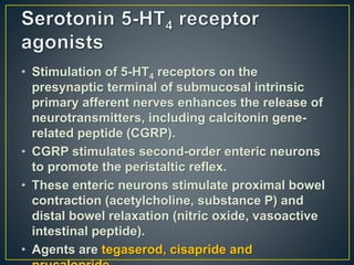• Stimulation of 5-HT4 receptors on the
presynaptic terminal of submucosal intrinsic
primary afferent nerves enhances the release of
neurotransmitters, including calcitonin gene-
related peptide (CGRP).
• CGRP stimulates second-order enteric neurons
to promote the peristaltic reflex.
• These enteric neurons stimulate proximal bowel
contraction (acetylcholine, substance P) and
distal bowel relaxation (nitric oxide, vasoactive
intestinal peptide).
• Agents are tegaserod, cisapride and
 