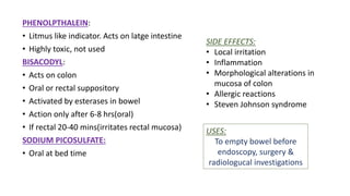 PHENOLPTHALEIN:
• Litmus like indicator. Acts on latge intestine
• Highly toxic, not used
BISACODYL:
• Acts on colon
• Oral or rectal suppository
• Activated by esterases in bowel
• Action only after 6-8 hrs(oral)
• If rectal 20-40 mins(irritates rectal mucosa)
SODIUM PICOSULFATE:
• Oral at bed time
SIDE EFFECTS:
• Local irritation
• Inflammation
• Morphological alterations in
mucosa of colon
• Allergic reactions
• Steven Johnson syndrome
USES:
To empty bowel before
endoscopy, surgery &
radiologucal investigations
 