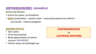ANTHRAQUINONES : (emodins)
Senna and Cascara
• 6-8 hrs for action, so at bedtime
• MOA: Unabsorbed – reaches colon – reduced by bacteria to Anthrol –
acts locally – induces purgation
ADVERSE EFFECTS:
• Skin rashes
• Urine discoulartion
• Black pigmentation of colonic
mucosa -MELANOSIS
• Colonic atony, on prolonged use
CONTRAINDICATED
in
LACTATING MOTHERS
 