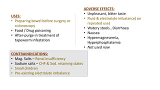 USES:
• Preparing bowel before surgery or
colonoscopy
• Food / Drug poisoning
• After-purge in treatment of
tapeworm infestation
ADVERSE EFFECTS:
• Unpleasant, bitter taste
• Fluid & electrolyte imbalance( on
repeated use)
• Watery stools , Diarrhoea
• Nausea
• Hypermagnesemia,
Hyperphosphatemia
• Not used now
CONTRAINDICATIONS:
• Mag. Salts – Renal insufficiency
• Sodium salts – CHF & Sod. retaining states
• Small children
• Pre-existing electrolyte imbalance
 