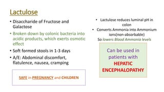 Lactulose
• Disaccharide of Fructose and
Galactose
• Broken down by colonic bacteria into
acidic products, which exerts osmotic
effect
• Soft formed stools in 1‐3 days
• A/E: Abdominal discomfort,
flatulence, nausea, cramping
SAFE in PREGNANCY and CHILDREN
• Lactulose reduces luminal pH in
colon
• Converts Ammonia into Ammonium
ions(non-absorbable)
So lowers Blood Ammonia levels
Can be used in
patients with
HEPATIC
ENCEPHALOPATHY
 