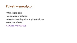 Polyethylene glycol
• Osmotic laxative
• As powder or solution
• Colonic cleansing prior to g.i procedures
• Less side effects
• Abused by BULIMICS
 