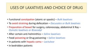 USES OF LAXATIVES AND CHOICE OF DRUG
• Functional constipation (atonic or spastic) – Bulk laxatives
• To avoid straining during defecation – Docusates or Bulk laxatives
• Preparation of bowel for surgery, colonoscopy, abdominal X Ray –
Osmotic laxatives or Bisacodyl
• After certain anti-helminthics – Saline laxatives
• Food poisoning or Drug poisoning – Saline laxatives
• In patients with hepatic coma – Lactulose
• In bedridden patients
 