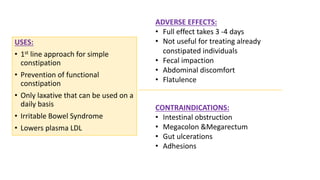 USES:
• 1st line approach for simple
constipation
• Prevention of functional
constipation
• Only laxative that can be used on a
daily basis
• Irritable Bowel Syndrome
• Lowers plasma LDL
ADVERSE EFFECTS:
• Full effect takes 3 -4 days
• Not useful for treating already
constipated individuals
• Fecal impaction
• Abdominal discomfort
• Flatulence
CONTRAINDICATIONS:
• Intestinal obstruction
• Megacolon &Megarectum
• Gut ulcerations
• Adhesions
 