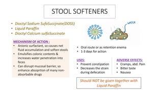 STOOL SOFTENERS
• Dioctyl Sodium SufoSuccjnate(DOSS)
• Liquid Paraffin
• Dioctyl Calcium sulfoSuccinate
MECHANISM OF ACTION :
• Anionic surfactant, so causes net
fluid accumulation and soften stools
• Emulsifies colonic contents &
increases water penetration into
feces
• Can disrupt mucosal barrier, so
enhance absoprtion of many non-
absorbable drugs
• Oral route or as retention enema
• 1-3 days for action
USES:
• Prevent constipation
• Decreases the strain
during defecation
ADVERSE EFFECTS:
• Cramps, abd. Pain
• Bitter taste
• Nausea
Should NOT be given together with
Liquid Paraffin
 