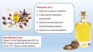 Therapeutic uses :-
1. Castor oil is used as a cathartic.
2. It also used for lubrication
commercially.
3. Castor oil can be used as an
irritant/simulative laxative.
4. Castor oil is a natural emollient
Identification Tests
About 5 ml of light petroleum (50° to
60°) when mixed with 10 ml of castor
oil at 15.5° shows a clear solution,
 