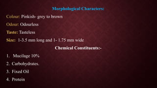 Morphological Characters:
Colour: Pinkish- grey to brown
Odour: Odourless
Taste: Tasteless
Size: 1-3.5 mm long and 1- 1.75 mm wide
Chemical Constituents:-
1. Mucilage 10%
2. Carbohydrates.
3. Fixed Oil
4. Protein
 