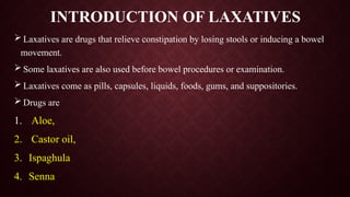 INTRODUCTION OF LAXATIVES
 Laxatives are drugs that relieve constipation by losing stools or inducing a bowel
movement.
 Some laxatives are also used before bowel procedures or examination.
 Laxatives come as pills, capsules, liquids, foods, gums, and suppositories.
 Drugs are
1. Aloe,
2. Castor oil,
3. Ispaghula
4. Senna
 