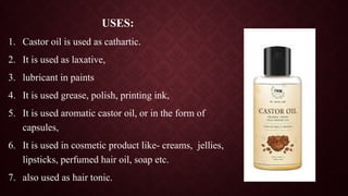 USES:
1. Castor oil is used as cathartic.
2. It is used as laxative,
3. lubricant in paints
4. It is used grease, polish, printing ink,
5. It is used aromatic castor oil, or in the form of
capsules,
6. It is used in cosmetic product like- creams, jellies,
lipsticks, perfumed hair oil, soap etc.
7. also used as hair tonic.
 