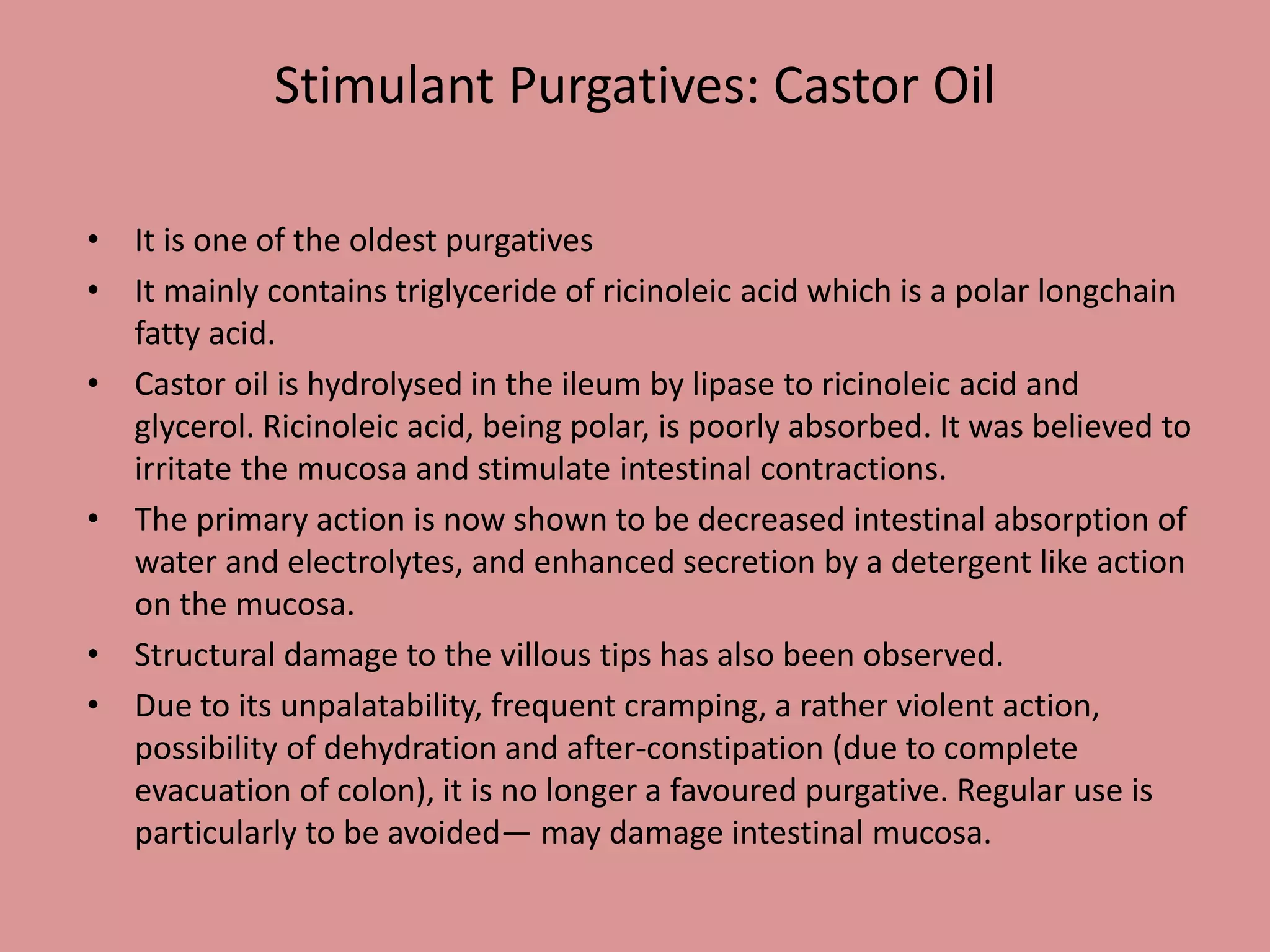 Stimulant Purgatives: Castor Oil
• It is one of the oldest purgatives
• It mainly contains triglyceride of ricinoleic acid which is a polar longchain
fatty acid.
• Castor oil is hydrolysed in the ileum by lipase to ricinoleic acid and
glycerol. Ricinoleic acid, being polar, is poorly absorbed. It was believed to
irritate the mucosa and stimulate intestinal contractions.
• The primary action is now shown to be decreased intestinal absorption of
water and electrolytes, and enhanced secretion by a detergent like action
on the mucosa.
• Structural damage to the villous tips has also been observed.
• Due to its unpalatability, frequent cramping, a rather violent action,
possibility of dehydration and after-constipation (due to complete
evacuation of colon), it is no longer a favoured purgative. Regular use is
particularly to be avoided— may damage intestinal mucosa.
 