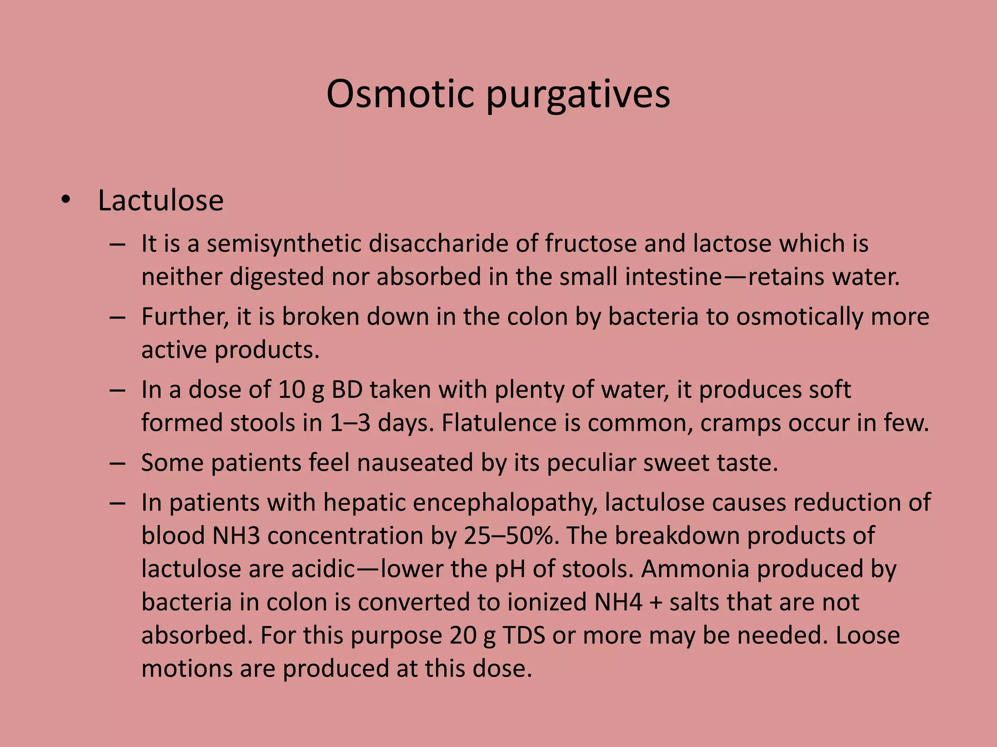 • Lactulose
– It is a semisynthetic disaccharide of fructose and lactose which is
neither digested nor absorbed in the small intestine—retains water.
– Further, it is broken down in the colon by bacteria to osmotically more
active products.
– In a dose of 10 g BD taken with plenty of water, it produces soft
formed stools in 1–3 days. Flatulence is common, cramps occur in few.
– Some patients feel nauseated by its peculiar sweet taste.
– In patients with hepatic encephalopathy, lactulose causes reduction of
blood NH3 concentration by 25–50%. The breakdown products of
lactulose are acidic—lower the pH of stools. Ammonia produced by
bacteria in colon is converted to ionized NH4 + salts that are not
absorbed. For this purpose 20 g TDS or more may be needed. Loose
motions are produced at this dose.
Osmotic purgatives
 
