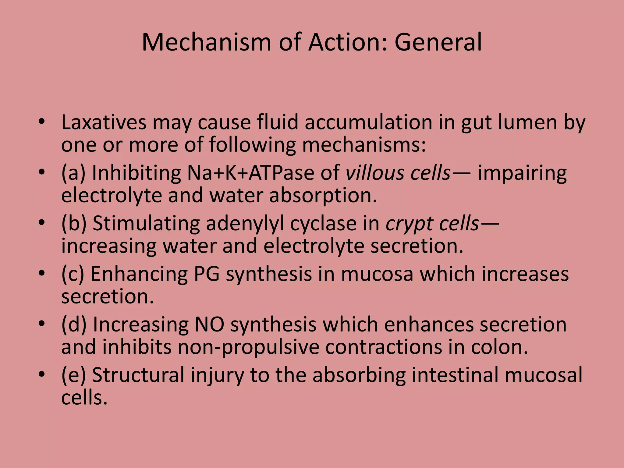 • Laxatives may cause fluid accumulation in gut lumen by
one or more of following mechanisms:
• (a) Inhibiting Na+K+ATPase of villous cells— impairing
electrolyte and water absorption.
• (b) Stimulating adenylyl cyclase in crypt cells—
increasing water and electrolyte secretion.
• (c) Enhancing PG synthesis in mucosa which increases
secretion.
• (d) Increasing NO synthesis which enhances secretion
and inhibits non-propulsive contractions in colon.
• (e) Structural injury to the absorbing intestinal mucosal
cells.
Mechanism of Action: General
 