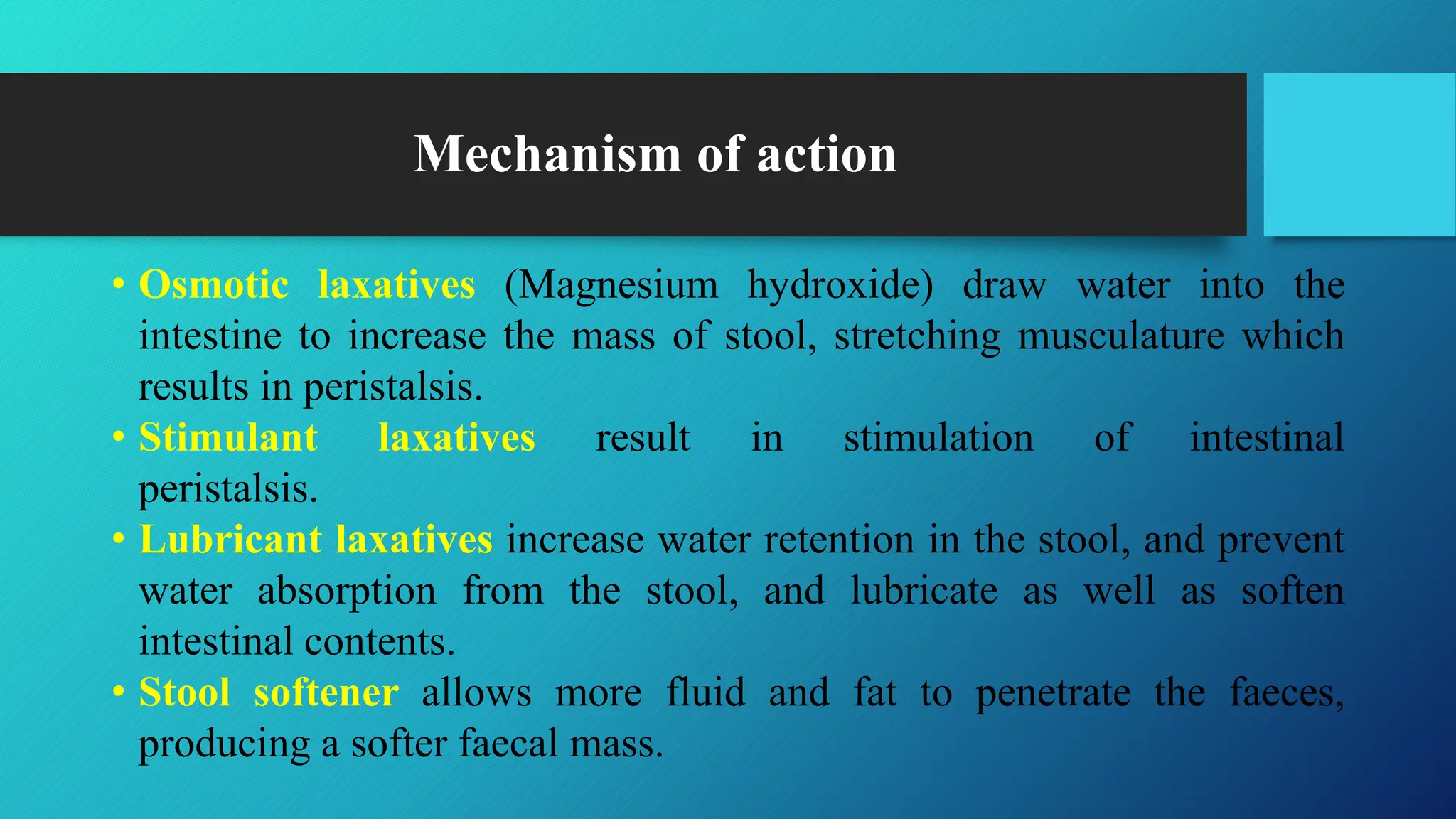 Mechanism of action
• Osmotic laxatives (Magnesium hydroxide) draw water into the
intestine to increase the mass of stool, stretching musculature which
results in peristalsis.
• Stimulant laxatives result in stimulation of intestinal
peristalsis.
• Lubricant laxatives increase water retention in the stool, and prevent
water absorption from the stool, and lubricate as well as soften
intestinal contents.
• Stool softener allows more fluid and fat to penetrate the faeces,
producing a softer faecal mass.
 