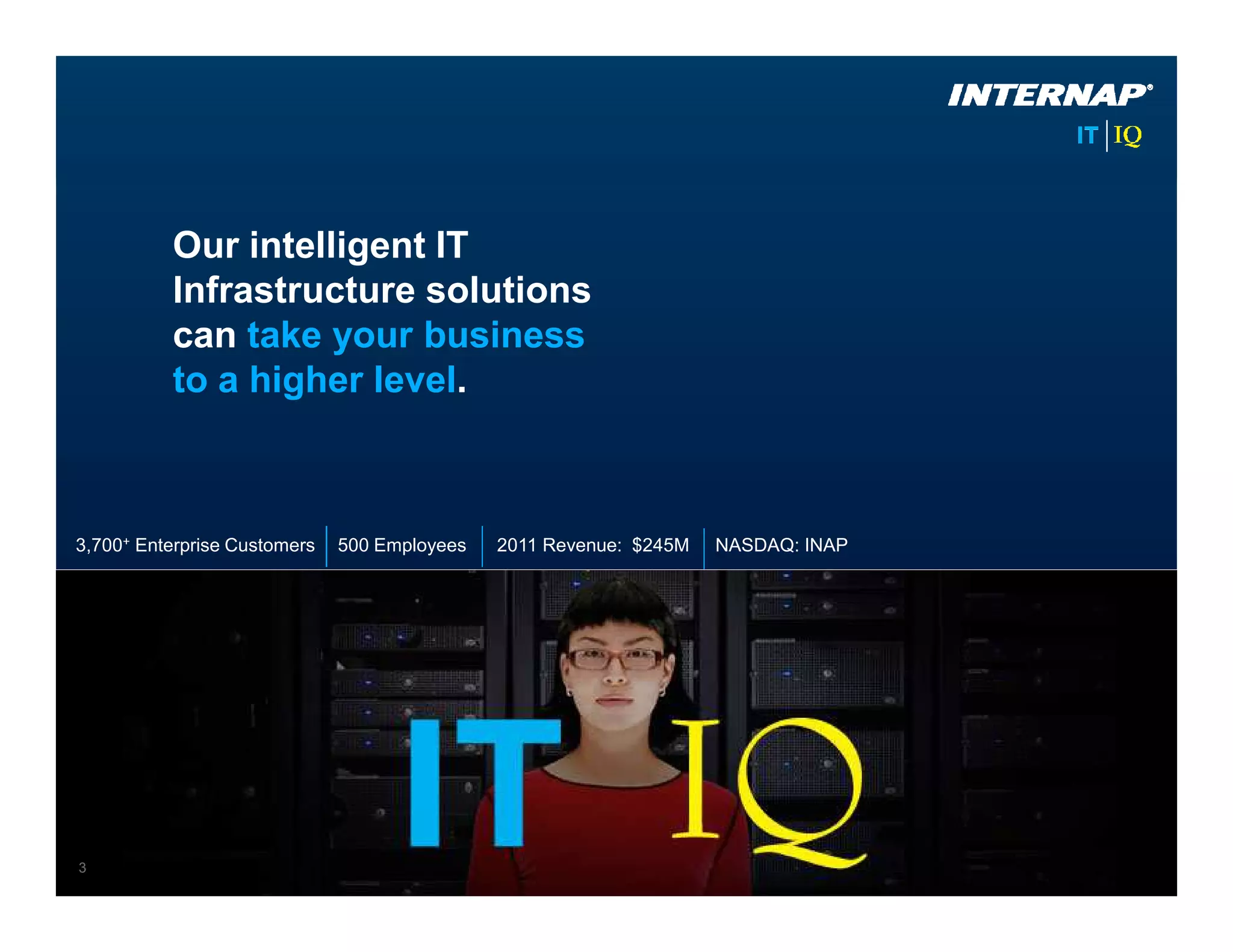Our intelligent IT
          Infrastructure solutions
          can take your business
          to a higher level.



3,700+ Enterprise Customers   500 Employees   2011 Revenue: $245M   NASDAQ: INAP




3
 