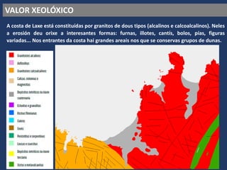 VALOR XEOLÓXICO
A costa de Laxe está constituídas por granitos de dous tipos (alcalinos e calcoalcalinos). Neles
a erosión deu orixe a interesantes formas: furnas, illotes, cantís, bolos, pías, figuras
variadas... Nos entrantes da costa hai grandes areais nos que se conservas grupos de dunas.
 