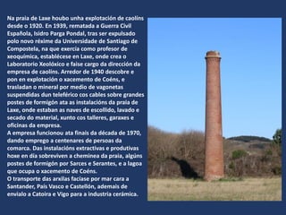 Na praia de Laxe houbo unha explotación de caolíns
desde o 1920. En 1939, rematada a Guerra Civil
Española, Isidro Parga Pondal, tras ser expulsado
polo novo réxime da Universidade de Santiago de
Compostela, na que exercía como profesor de
xeoquímica, establécese en Laxe, onde crea o
Laboratorio Xeolóxico e faise cargo da dirección da
empresa de caolíns. Arredor de 1940 descobre e
pon en explotación o xacemento de Coéns, e
trasladan o mineral por medio de vagonetas
suspendidas dun teleférico cos cables sobre grandes
postes de formigón ata as instalacións da praia de
Laxe, onde estaban as naves de escollido, lavado e
secado do material, xunto cos talleres, garaxes e
oficinas da empresa.
A empresa funcionou ata finais da década de 1970,
dando emprego a centenares de persoas da
comarca. Das instalacións extractivas e produtivas
hoxe en día sobreviven a cheminea da praia, algúns
postes de formigón por Sarces e Serantes, e a lagoa
que ocupa o xacemento de Coéns.
O transporte das arxilas facíase por mar cara a
Santander, País Vasco e Castellón, ademais de
envialo a Catoira e Vigo para a industria cerámica.
 