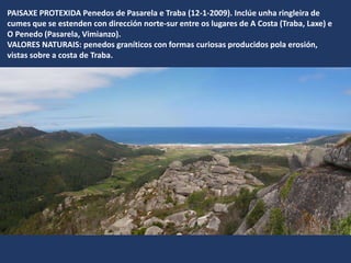PAISAXE PROTEXIDA Penedos de Pasarela e Traba (12-1-2009). Inclúe unha ringleira de
cumes que se estenden con dirección norte-sur entre os lugares de A Costa (Traba, Laxe) e
O Penedo (Pasarela, Vimianzo).
VALORES NATURAIS: penedos graníticos con formas curiosas producidos pola erosión,
vistas sobre a costa de Traba.
 