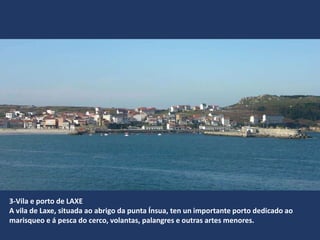 3-Vila e porto de LAXE
A vila de Laxe, situada ao abrigo da punta Ínsua, ten un importante porto dedicado ao
marisqueo e á pesca do cerco, volantas, palangres e outras artes menores.
 
