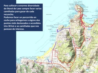 Para coñecer a enorme diversidade
do litoral de Laxe compre facer varias
camiñadas para gozar de cada
recuncho.
Podemos facer un percorrido en
coche para achegarnos a algúns dos
puntos máis destacados e accesibles.
Uns 30 km e as camiñadas que nos
parezan de interese.
 