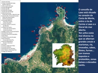 O concello de
Laxe está situado
no corazón da
Costa da Morte,
entre a ría de
Corme e Laxe e o
litoral de mar
aberto.
Ten unha costa
moi diversa na
que se alternan
grandes areais e
marismas, ría,
enseadas, cabos,
illotes, furnas...
con tramos
expostos e
protexidos, zonas
baixas e elevados
cantís.
 