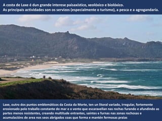 A costa de Laxe é dun grande interese paisaxístico, xeolóxico e biolóxico.
As principais actividades son os servizos (especialmente o turismo), a pesca e a agrogandaría.
Laxe, outro dos puntos emblemáticos da Costa da Morte, ten un litoral variado, irregular, fortemente
erosionado polo traballo constante do mar e o vento que escaravellan nas rochas furando e afundindo as
partes menos resistentes, creando multitude entrantes, saíntes e furnas nas zonas rochosas e
acumulacións de area nos seos abrigados coas que forma e mantén fermosas praias
 
