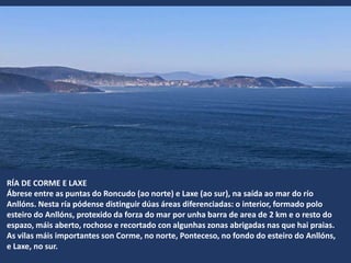 RÍA DE CORME E LAXE
Ábrese entre as puntas do Roncudo (ao norte) e Laxe (ao sur), na saída ao mar do río
Anllóns. Nesta ría pódense distinguir dúas áreas diferenciadas: o interior, formado polo
esteiro do Anllóns, protexido da forza do mar por unha barra de area de 2 km e o resto do
espazo, máis aberto, rochoso e recortado con algunhas zonas abrigadas nas que hai praias.
As vilas máis importantes son Corme, no norte, Ponteceso, no fondo do esteiro do Anllóns,
e Laxe, no sur.
 