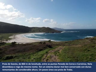 Praia de Soesto, de 860 m de lonxitude, entre as puntas Penedo do Corvo e Carreiroa. Nela
desemboca o rego do mesmo nome. Ten un sistema dunar moi ben conservado con dunas
remontantes de considerable altura. Un paseo únea coa praia de Traba.
 