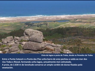 Entre a Punta Catasol e a Punta das ís unha barra de area pechou a saída ao mar dos
ríos Traba e Rioval, formando unha lagoa, actualmente moi colmatada.
A praia, de 2.630 m de lonxitude conserva un amplo cordón de dunas fixadas pola
vexetación.
Vista da lagoa e praia de Traba, desde os Penedos de Traba.
 