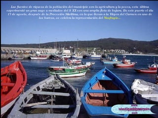 Las fuentes de riqueza de la población del municipio son la agricultura y la pesca, esta  última experimentó un gran auge a mediados del S XX con una amplia flota de bajura. En este puerto el día 17 de agosto, después de la Procesión Marítima, en la que llevan a la Virgen del Carmen en uno de los barcos, se celebra la representación del  Naufragio... 